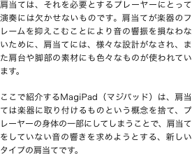 肩当ては、それを必要とするプレーヤーにとって演奏には欠かせないものです。肩当てが楽器のフレームを抑えこむことにより音の響振を損なわないために、肩当てには、様々な設計がなされ、また肩台や脚部の素材にも色々なものが使われています。