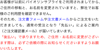 お客様が以前にバイオリンサプライをご利用されましてから、ご住所の移転と、お名前を変更されていますと、弊社でお客様のご利用歴を確認できません。