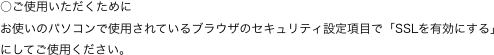 ○ご使用いただくために
お使いのパソコンで使用されているブラウザのセキュリティ設定項目で「SSLを有効にする」にしてご使用ください。