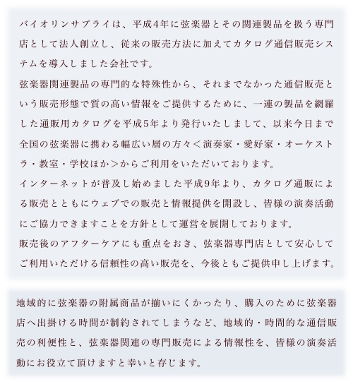 バイオリンサプライは、平成4年に弦楽器とその関連製品を扱う専門店として法人創立し、従来の販売方法に加えてカタログ通信販売システムを導入しました会社です。