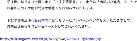 　　受注後に弊社より送信します「ご注文確認書」で、または「出荷のご案内」メールで
　　お客さまの＜荷物お問合せ番号＞をお知らせいたします。