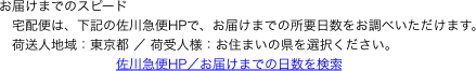 お届けまでのスピード
　宅配便は、下記の佐川急便HPで、お届けまでの所要日数をお調べいただけます。
　荷送人地域：東京都 ／ 荷受人様：お住まいの県を選択ください。
