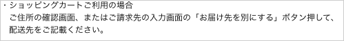 ・ショッピングカートご利用の場合
　ご住所の確認画面、またはご請求先の入力画面の「お届け先を別にする」ボタン押して、
　配送先をご記載ください。