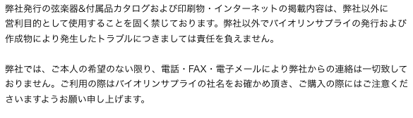 弊社発行の弦楽器&付属品カタログおよび印刷物・インターネットの掲載内容は、弊社以外に
営利目的として使用することを固く禁じております。弊社以外でバイオリンサプライの発行および作成物により発生したトラブルにつきましては責任を負えません。