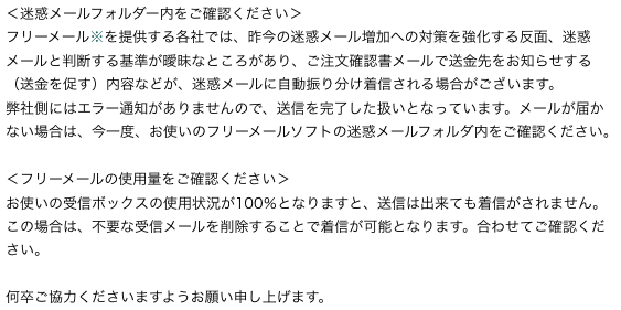 ＜迷惑メールフォルダー内をご確認ください＞
フリーメール※を提供する各社では、昨今の迷惑メール増加への対策を強化する反面、迷惑メールと判断する基準が曖昧なところがあり、ご注文確認書メールで送金先をお知らせする（送金を促す）内容などが、迷惑メールに自動振り分け着信される場合がございます。
弊社側にはエラー通知がありませんので、送信を完了した扱いとなっています。メールが届かない場合は、今一度、お使いのフリーメールソフトの迷惑メールフォルダ内をご確認ください。
