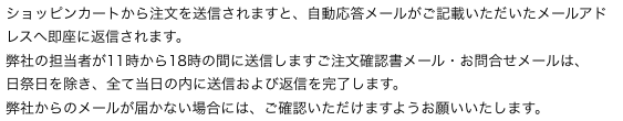 ショッピンカートから注文を送信されますと、自動応答メールがご記載いただいたメールアドレスへ即座に返信されます。
弊社の担当者が11時から18時の間に送信しますご注文確認書メール・お問合せメールは、