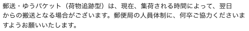 郵送・ゆうパケット（荷物追跡型）は、現在、集荷される時間によって、翌日
からの搬送となる場合がございます。郵便局の人員体制に、何卒ご協力くださいますようお願いいたします。