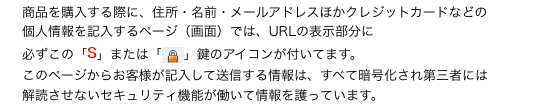 　 商品を購入する際に、住所・名前・メールアドレスほかクレジットカードなどの
　 個人情報を記入するページ（画面）では、URLの表示部分に
