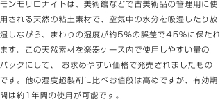 モンモリロナイトは、美術館などで古美術品の管理用に使用される天然の粘土素材で、空気中の水分を吸湿したり放湿しながら、まわりの湿度が約5％の誤差で45％に保たれます。この天然素材を楽器ケース内で使用しやすい量のパックにして、 お求めやすい価格で発売されましたものです。他の湿度超製剤に比べお値段は高めですが、有効期間は約1年間の使用が可能です。