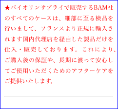 ★バイオリンサプライで販売するBAM社のすべてのケースは、細部に至る検品を行いまして、フランスより正規に輸入されます国内代理店を経由した製品だけを仕入・販売しております。これにより、ご購入後の保証や、長期に渡って安心してご使用いただくためのアフターケアをご提供いたします。
