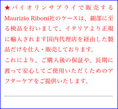 ★バイオリンサプライで販売するMaurizio Riboni社のケースは、細部に至る検品を行いまして、イタリアより正規に輸入されます国内代理店を経由した製品だけを仕入・販売しております。
これにより、ご購入後の保証や、長期に渡って安心してご使用いただくためのアフターケアをご提供いたします。
