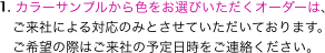 1. カラーサンプルから色をお選びいただくオーダーは、
　ご来社による対応のみとさせていただいております。