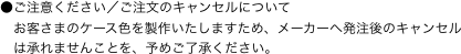 ●ご注意ください／ご注文のキャンセルについて
　お客さまのケース色を製作いたしますため、メーカーへ発注後のキャンセル