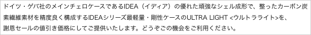 ドイツ・ゲバ社のメインチェロケースであるIDEA（イディア）の優れた頑強なシェル成形で、整ったカーボン炭素繊維素材を精度良く構成するIDEAシリーズ最軽量・剛性ケースのULTRA LIGHT <ウルトラライト>を、
謝恩セールの値引き価格にしてご提供いたします。どうぞごの機会をご利用ください。