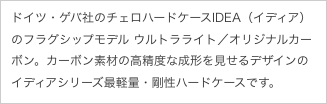 ドイツ・ゲバ社のチェロハードケースIDEA（イディア）のフラグシップモデル ウルトラライト／オリジナルカーボン。カーボン素材の高精度な成形を見せるデザインのイディアシリーズ最軽量・剛性ハードケースです。