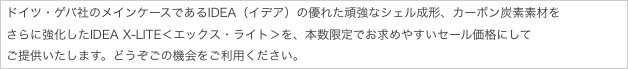 ドイツ・ゲバ社のメインケースであるIDEA（イデア）の優れた頑強なシェル成形、カーボン炭素素材を
さらに強化したIDEA X-LITE＜エックス・ライト＞を、本数限定でお求めやすいセール価格にして
ご提供いたします。どうぞごの機会をご利用ください。