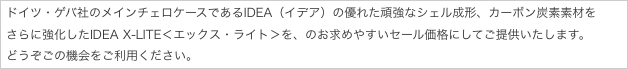 ドイツ・ゲバ社のメインチェロケースであるIDEA（イデア）の優れた頑強なシェル成形、カーボン炭素素材を
さらに強化したIDEA X-LITE＜エックス・ライト＞を、のお求めやすいセール価格にしてご提供いたします。
どうぞごの機会をご利用ください。