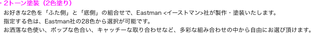 ・2トーン塗装（2色塗り）
　お好きな2色を「ふた側」と「底側」の組合せで、Eastman <イーストマン>社が製作・塗装いたします。