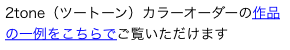 2tone（ツートーン）カラーオーダーの作品の一例をこちらでご覧いただけます