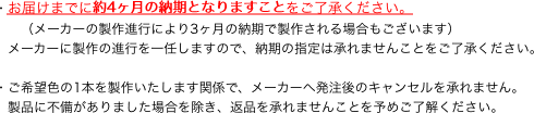 ・お届けまでに約4ヶ月の納期となりますことをご了承ください。
　　（メーカーの製作進行により3ヶ月の納期で製作される場合もございます）
　メーカーに製作の進行を一任しますので、納期の指定は承れませんことをご了承ください。