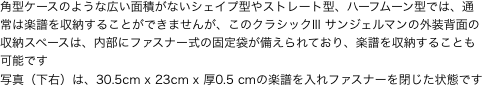 角型ケースのような広い面積がないシェイプ型やストレート型、ハーフムーン型では、通常は楽譜を収納することができませんが、このクラシックIII サンジェルマンの外装背面の収納スペースは、内部にファスナー式の固定袋が備えられており、楽譜を収納することも可能です