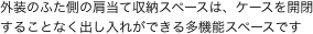 外装のふた側の肩当て収納スペースは、ケースを開閉することなく出し入れができる多機能スペースです