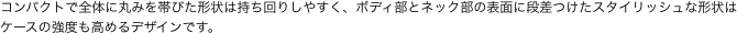 コンパクトで全体に丸みを帯びた形状は持ち回りしやすく、ボディ部とネック部の表面に段差つけたスタイリッシュな形状はケースの強度も高めるデザインです。