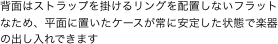 背面はストラップを掛けるリングを配置しないフラットなため、平面に置いたケースが常に安定した状態で楽器の出し入れできます